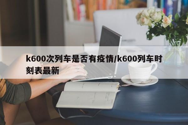 k600次列车是否有疫情/k600列车时刻表最新