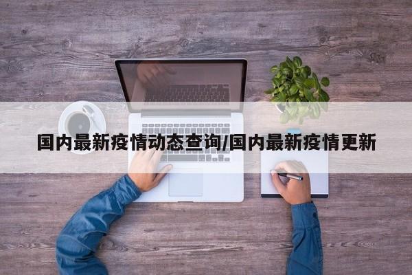 国内最新疫情动态查询/国内最新疫情更新