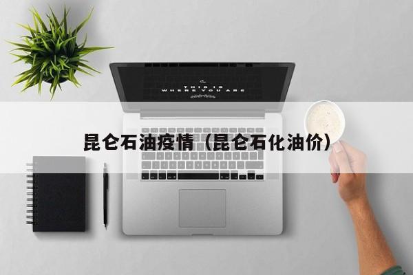 昆仑石油疫情（昆仑石化油价）