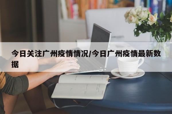 今日关注广州疫情情况/今日广州疫情最新数据