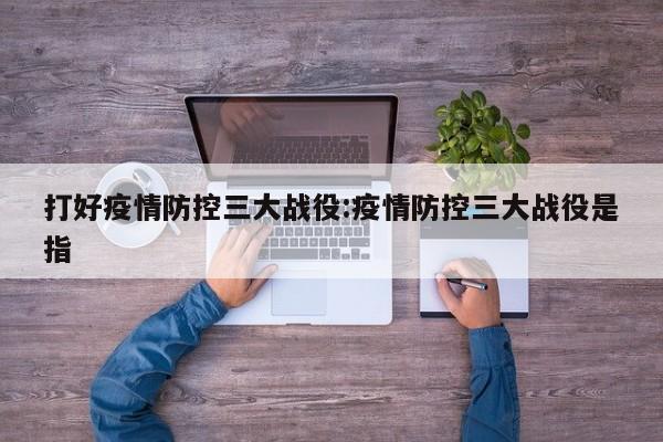 打好疫情防控三大战役:疫情防控三大战役是指