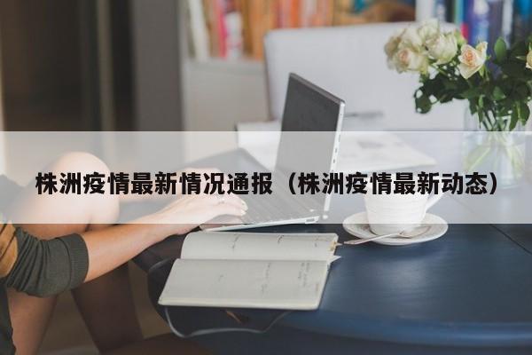 株洲疫情最新情况通报（株洲疫情最新动态）