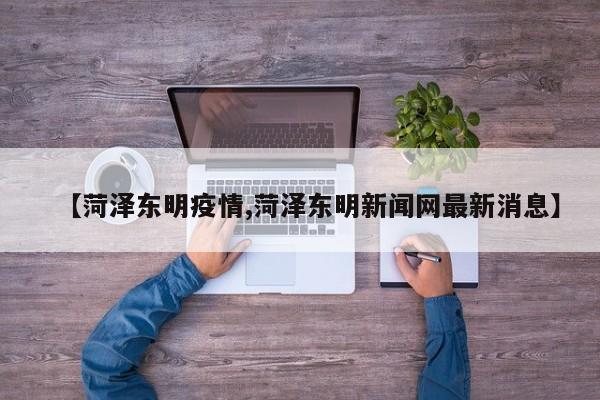 【菏泽东明疫情,菏泽东明新闻网最新消息】