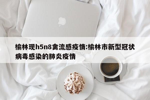 榆林现h5n8禽流感疫情:榆林市新型冠状病毒感染的肺炎疫情