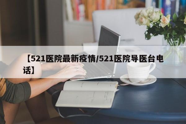 【521医院最新疫情/521医院导医台电话】