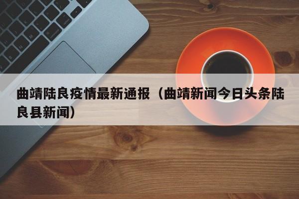 曲靖陆良疫情最新通报（曲靖新闻今日头条陆良县新闻）