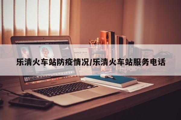 乐清火车站防疫情况/乐清火车站服务电话