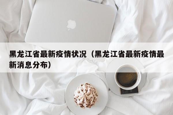 黑龙江省最新疫情状况（黑龙江省最新疫情最新消息分布）