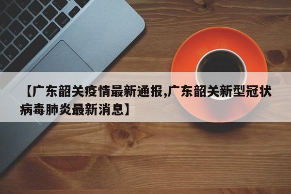 【广东韶关疫情最新通报,广东韶关新型冠状病毒肺炎最新消息】
