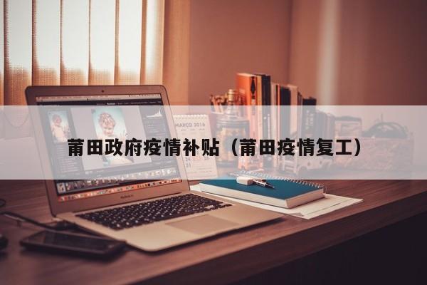 莆田政府疫情补贴（莆田疫情复工）