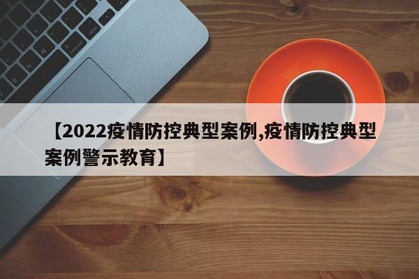 【2022疫情防控典型案例,疫情防控典型案例警示教育】