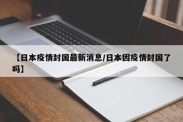【日本疫情封国最新消息/日本因疫情封国了吗】