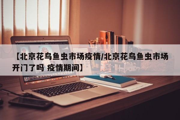 【北京花鸟鱼虫市场疫情/北京花鸟鱼虫市场开门了吗 疫情期间】