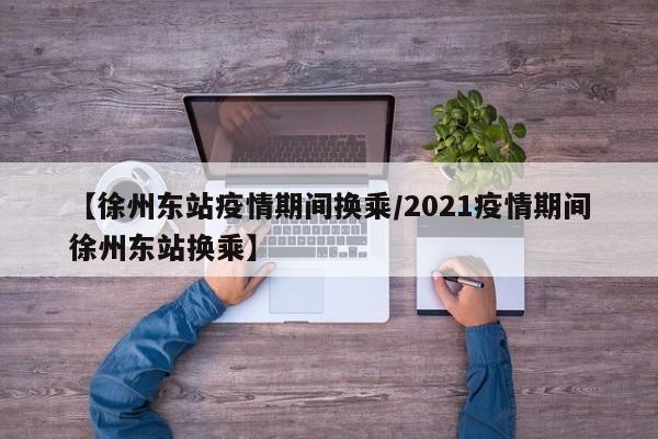 【徐州东站疫情期间换乘/2021疫情期间徐州东站换乘】