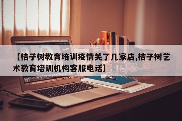 【桔子树教育培训疫情关了几家店,桔子树艺术教育培训机构客服电话】