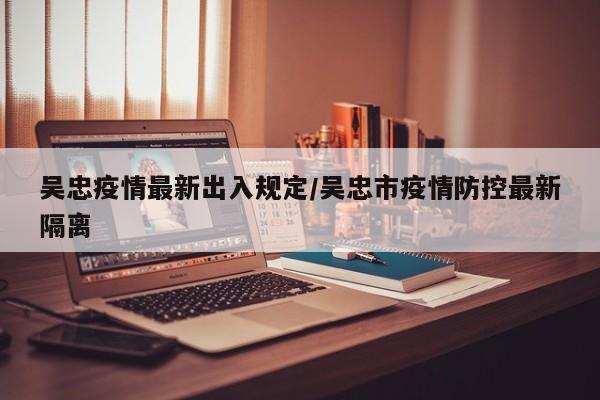 吴忠疫情最新出入规定/吴忠市疫情防控最新隔离