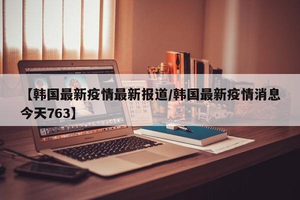 【韩国最新疫情最新报道/韩国最新疫情消息今天763】