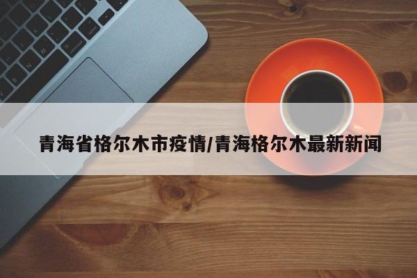 青海省格尔木市疫情/青海格尔木最新新闻