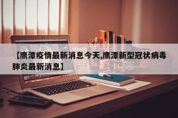 【鹰潭疫情最新消息今天,鹰潭新型冠状病毒肺炎最新消息】