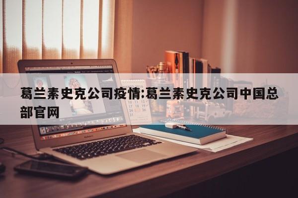 葛兰素史克公司疫情:葛兰素史克公司中国总部官网