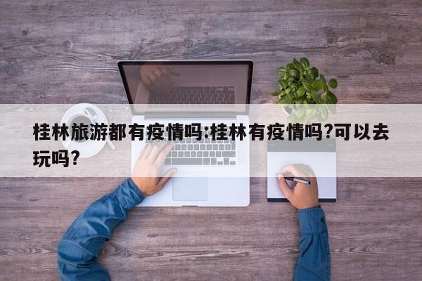 桂林旅游都有疫情吗:桂林有疫情吗?可以去玩吗?
