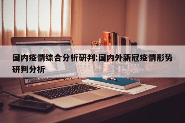 国内疫情综合分析研判:国内外新冠疫情形势研判分析
