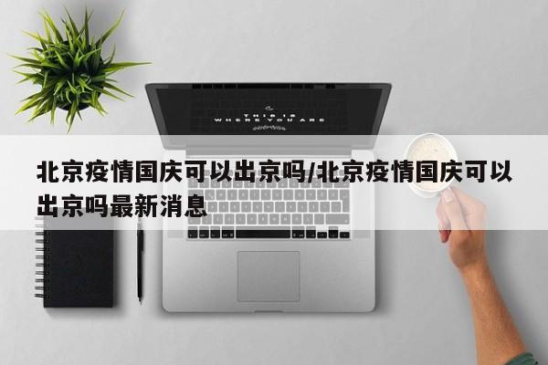 北京疫情国庆可以出京吗/北京疫情国庆可以出京吗最新消息