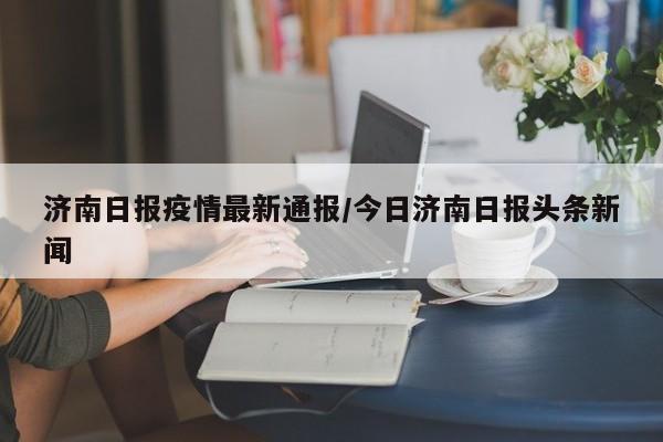 济南日报疫情最新通报/今日济南日报头条新闻