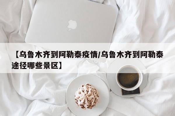 【乌鲁木齐到阿勒泰疫情/乌鲁木齐到阿勒泰途径哪些景区】