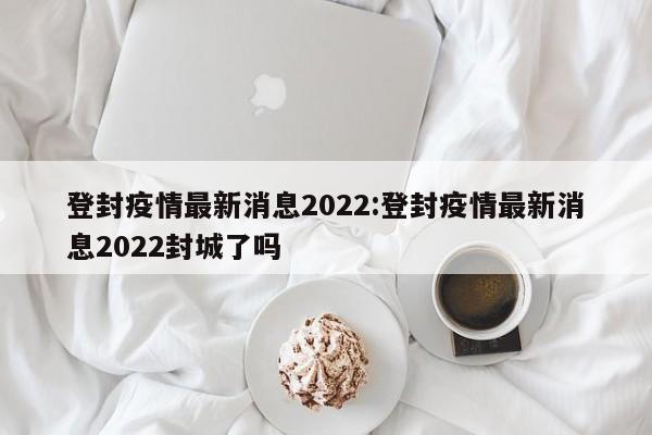 登封疫情最新消息2022:登封疫情最新消息2022封城了吗