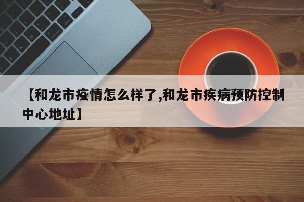 【和龙市疫情怎么样了,和龙市疾病预防控制中心地址】
