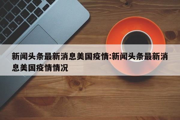 新闻头条最新消息美国疫情:新闻头条最新消息美国疫情情况
