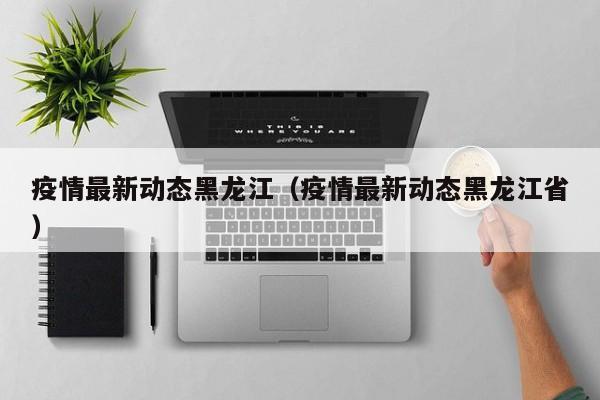 疫情最新动态黑龙江（疫情最新动态黑龙江省）