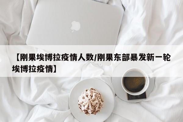 【刚果埃博拉疫情人数/刚果东部暴发新一轮埃博拉疫情】