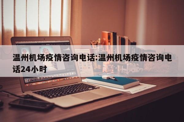 温州机场疫情咨询电话:温州机场疫情咨询电话24小时