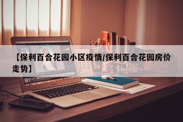 【保利百合花园小区疫情/保利百合花园房价走势】