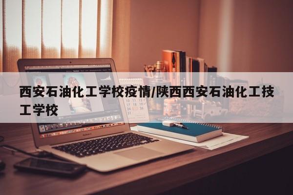 西安石油化工学校疫情/陕西西安石油化工技工学校