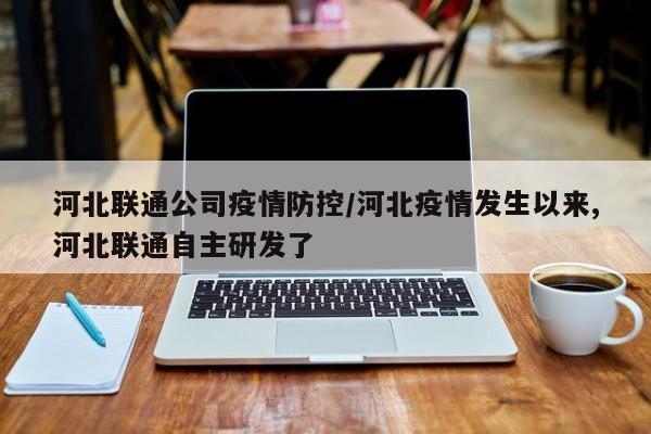 河北联通公司疫情防控/河北疫情发生以来,河北联通自主研发了