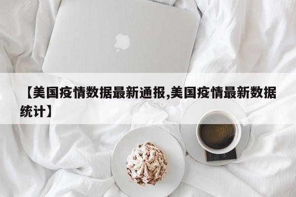 【美国疫情数据最新通报,美国疫情最新数据统计】