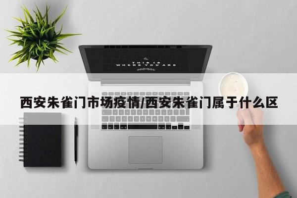 西安朱雀门市场疫情/西安朱雀门属于什么区