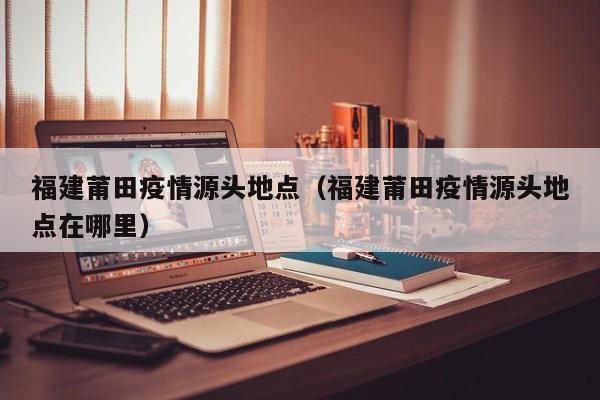福建莆田疫情源头地点（福建莆田疫情源头地点在哪里）