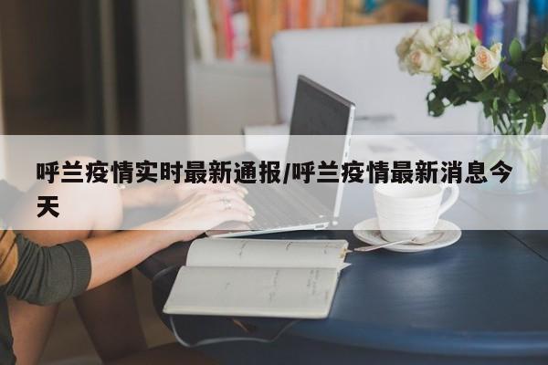 呼兰疫情实时最新通报/呼兰疫情最新消息今天