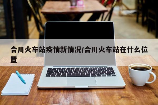 合川火车站疫情新情况/合川火车站在什么位置