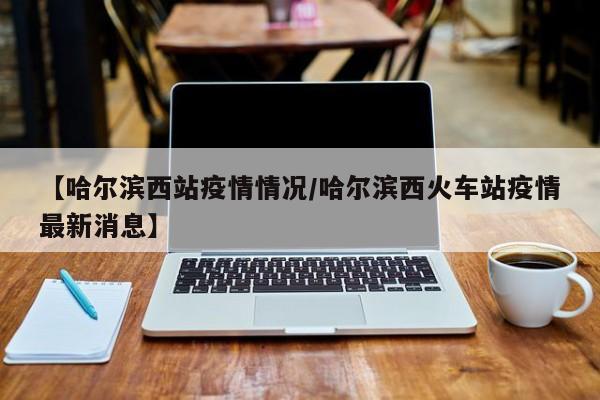 【哈尔滨西站疫情情况/哈尔滨西火车站疫情最新消息】
