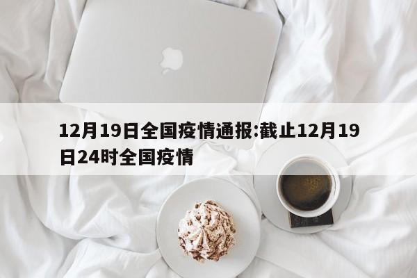 12月19日全国疫情通报:截止12月19日24时全国疫情