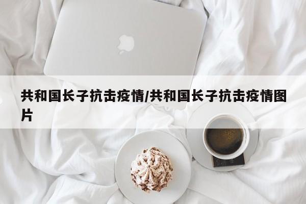 共和国长子抗击疫情/共和国长子抗击疫情图片