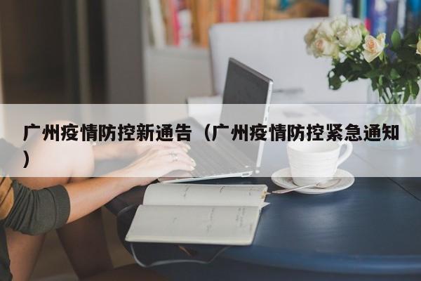 广州疫情防控新通告（广州疫情防控紧急通知）
