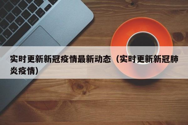 实时更新新冠疫情最新动态（实时更新新冠肺炎疫情）