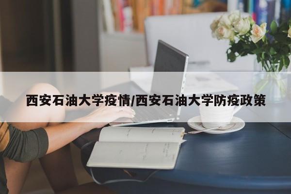 西安石油大学疫情/西安石油大学防疫政策