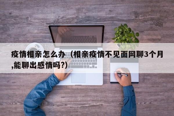 疫情相亲怎么办（相亲疫情不见面网聊3个月,能聊出感情吗?）